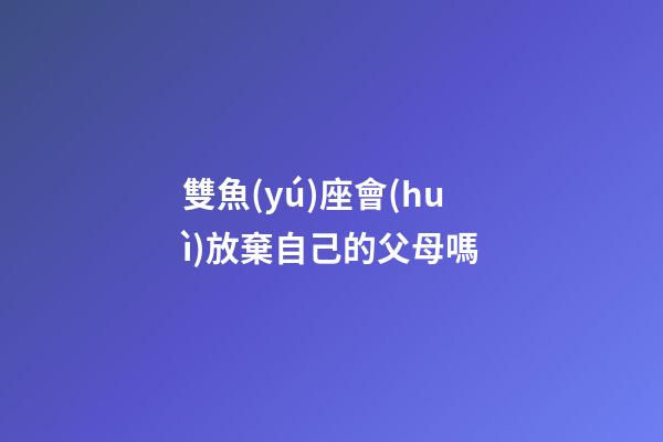 雙魚(yú)座會(huì)放棄自己的父母嗎-第1張-星座運(yùn)勢(shì)-玄機(jī)派