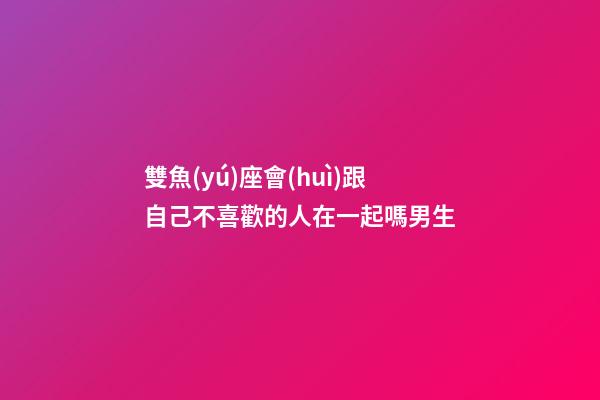 雙魚(yú)座會(huì)跟自己不喜歡的人在一起嗎男生-第1張-星座運(yùn)勢(shì)-玄機(jī)派
