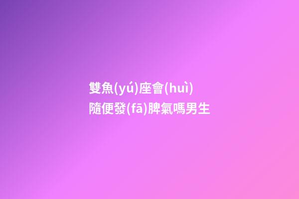 雙魚(yú)座會(huì)隨便發(fā)脾氣嗎男生-第1張-星座運(yùn)勢(shì)-玄機(jī)派
