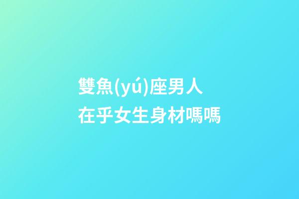 雙魚(yú)座男人在乎女生身材嗎嗎-第1張-星座運(yùn)勢(shì)-玄機(jī)派