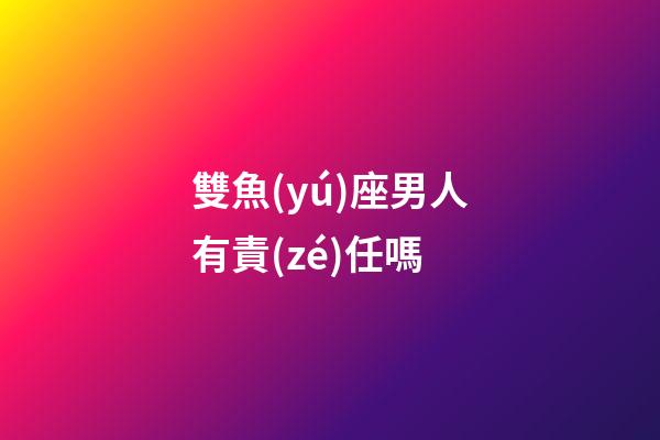 雙魚(yú)座男人有責(zé)任嗎-第1張-星座運(yùn)勢(shì)-玄機(jī)派