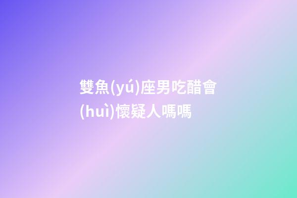 雙魚(yú)座男吃醋會(huì)懷疑人嗎嗎-第1張-星座運(yùn)勢(shì)-玄機(jī)派