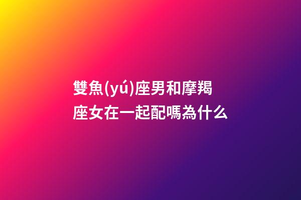 雙魚(yú)座男和摩羯座女在一起配嗎為什么-第1張-星座運(yùn)勢(shì)-玄機(jī)派