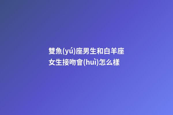 雙魚(yú)座男生和白羊座女生接吻會(huì)怎么樣-第1張-星座運(yùn)勢(shì)-玄機(jī)派