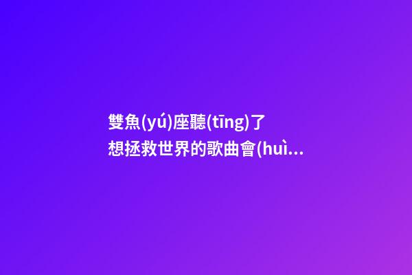 雙魚(yú)座聽(tīng)了想拯救世界的歌曲會(huì)怎么樣-第1張-星座運(yùn)勢(shì)-玄機(jī)派