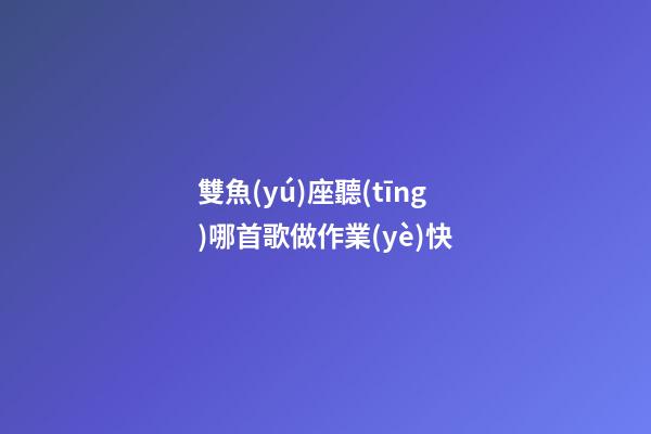 雙魚(yú)座聽(tīng)哪首歌做作業(yè)快