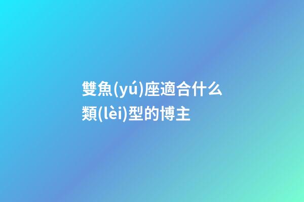 雙魚(yú)座適合什么類(lèi)型的博主-第1張-星座運(yùn)勢(shì)-玄機(jī)派