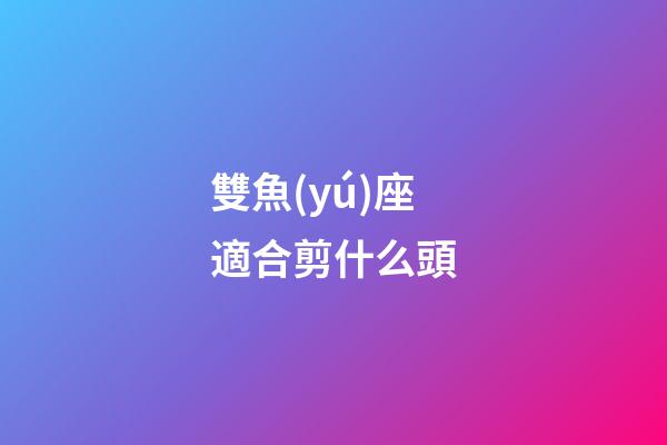 雙魚(yú)座適合剪什么頭-第1張-星座運(yùn)勢(shì)-玄機(jī)派