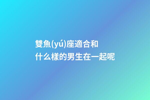 雙魚(yú)座適合和什么樣的男生在一起呢-第1張-星座運(yùn)勢(shì)-玄機(jī)派