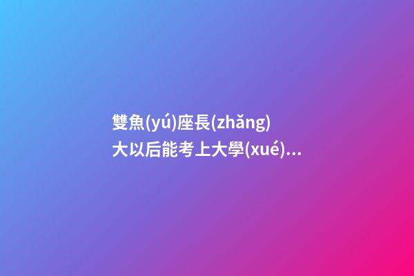 雙魚(yú)座長(zhǎng)大以后能考上大學(xué)嗎-第1張-星座運(yùn)勢(shì)-玄機(jī)派