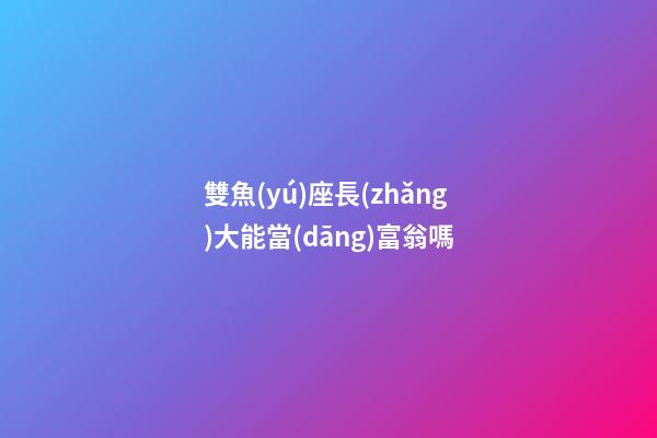 雙魚(yú)座長(zhǎng)大能當(dāng)富翁嗎-第1張-星座運(yùn)勢(shì)-玄機(jī)派
