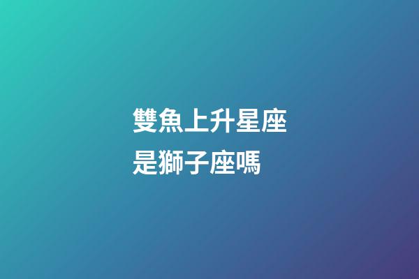 雙魚上升星座是獅子座嗎-第1張-星座運(yùn)勢-玄機(jī)派