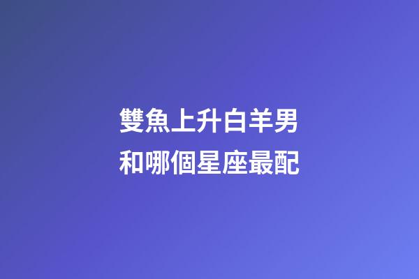 雙魚上升白羊男和哪個星座最配-第1張-星座運勢-玄機派