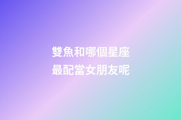 雙魚和哪個星座最配當女朋友呢-第1張-星座運勢-玄機派