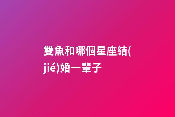 雙魚和哪個星座結(jié)婚一輩子-第1張-星座運勢-玄機派