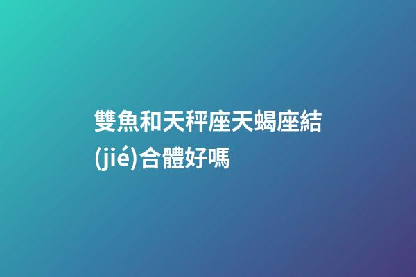 雙魚和天秤座天蝎座結(jié)合體好嗎-第1張-星座運(yùn)勢(shì)-玄機(jī)派