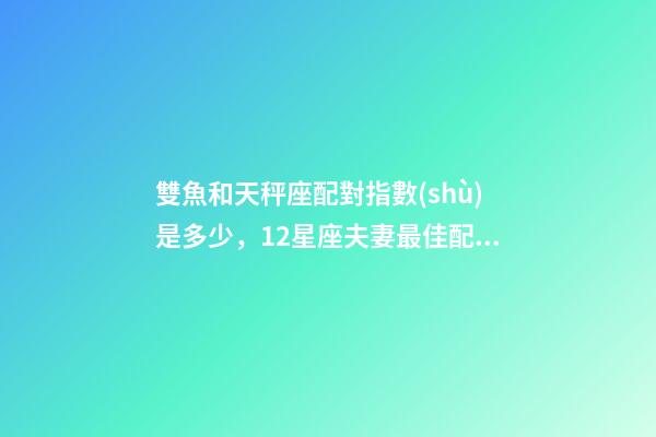 雙魚和天秤座配對指數(shù)是多少，12星座夫妻最佳配對大全!測一測你適合跟什么星座在一起-第1張-觀點-玄機派
