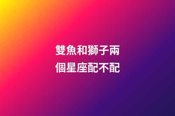 雙魚和獅子兩個星座配不配-第1張-星座運勢-玄機派