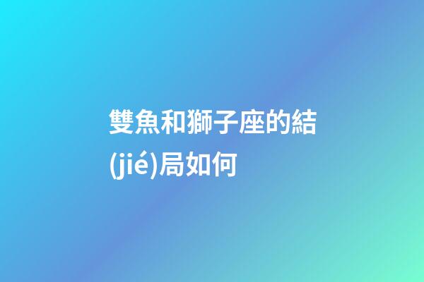 雙魚和獅子座的結(jié)局如何-第1張-星座運勢-玄機派