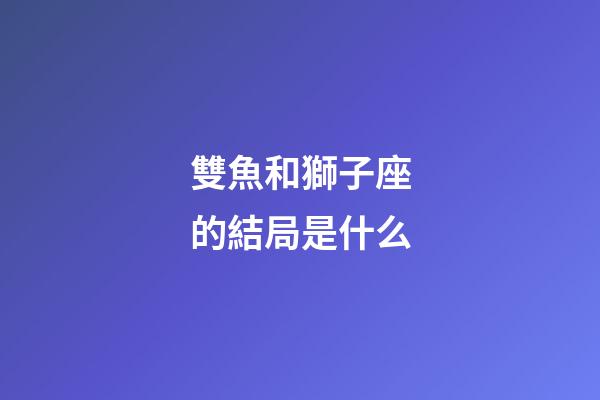 雙魚和獅子座的結局是什么-第1張-星座運勢-玄機派
