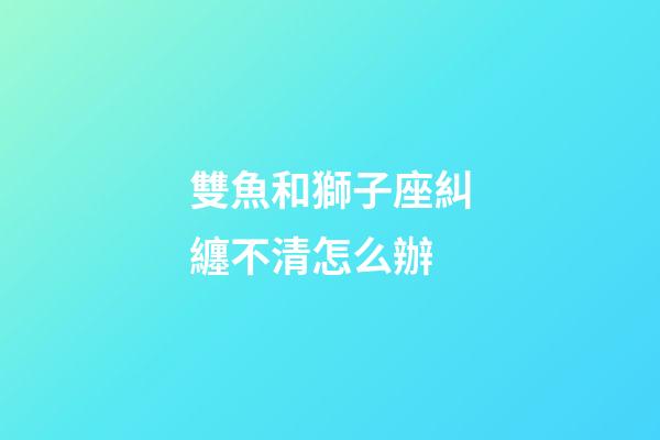 雙魚和獅子座糾纏不清怎么辦-第1張-星座運勢-玄機派