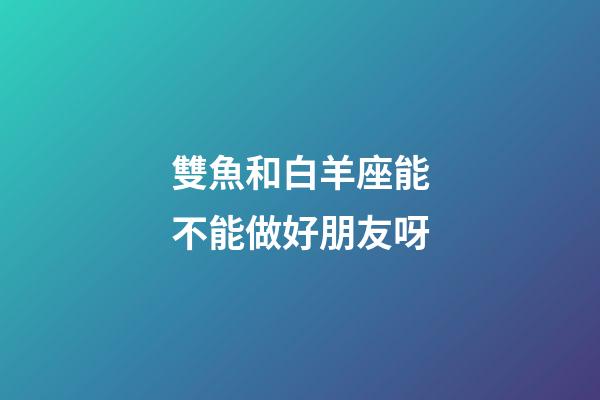 雙魚和白羊座能不能做好朋友呀-第1張-星座運勢-玄機派