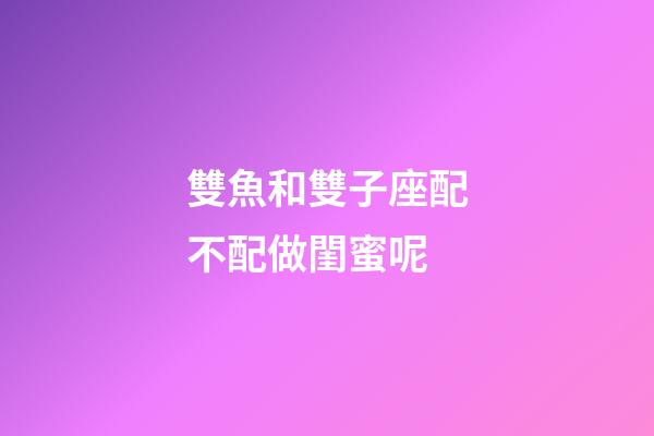 雙魚和雙子座配不配做閨蜜呢-第1張-星座運勢-玄機派