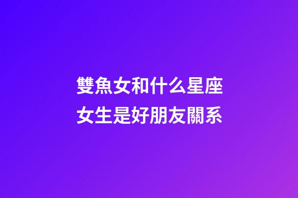 雙魚女和什么星座女生是好朋友關系-第1張-星座運勢-玄機派