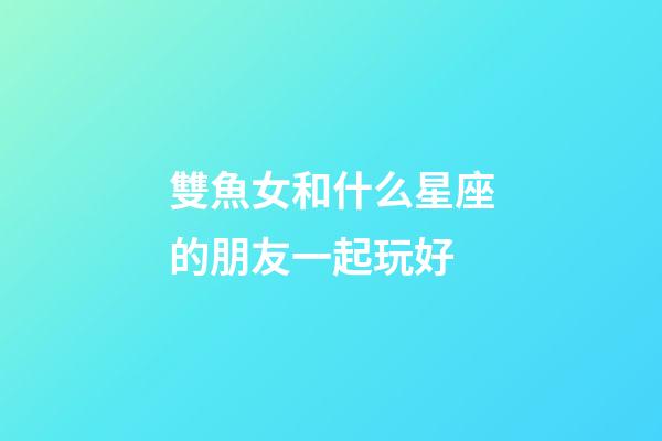 雙魚女和什么星座的朋友一起玩好-第1張-星座運(yùn)勢(shì)-玄機(jī)派