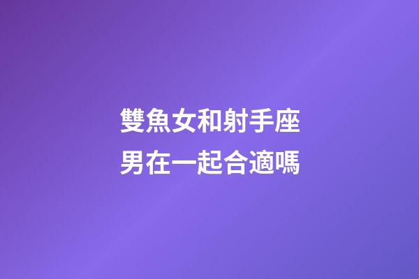 雙魚女和射手座男在一起合適嗎-第1張-星座運勢-玄機派