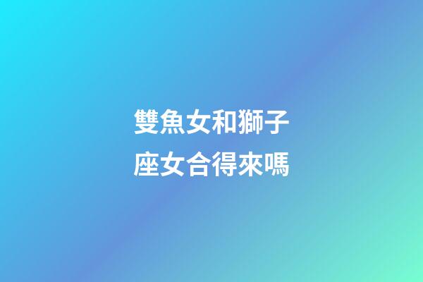 雙魚女和獅子座女合得來嗎-第1張-星座運勢-玄機派