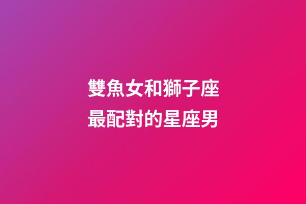 雙魚女和獅子座最配對的星座男-第1張-星座運勢-玄機派