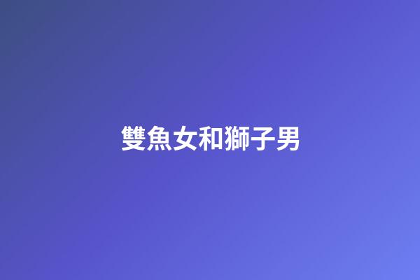 雙魚女和獅子男（雙魚女能治得了獅子男嗎）-第1張-星座運勢-玄機派