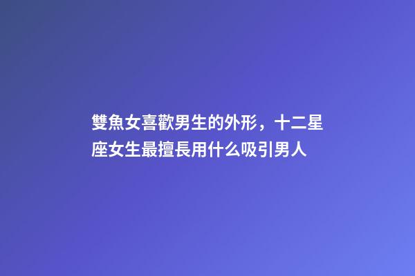 雙魚女喜歡男生的外形，十二星座女生最擅長用什么吸引男人-第1張-觀點-玄機派