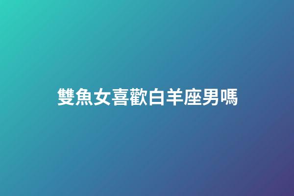 雙魚女喜歡白羊座男嗎-第1張-星座運勢-玄機派