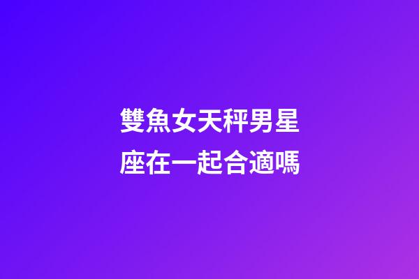 雙魚女天秤男星座在一起合適嗎-第1張-星座運勢-玄機派