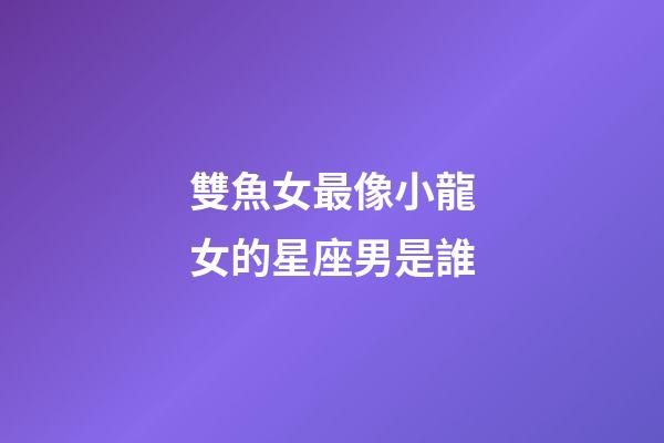 雙魚女最像小龍女的星座男是誰-第1張-星座運勢-玄機派