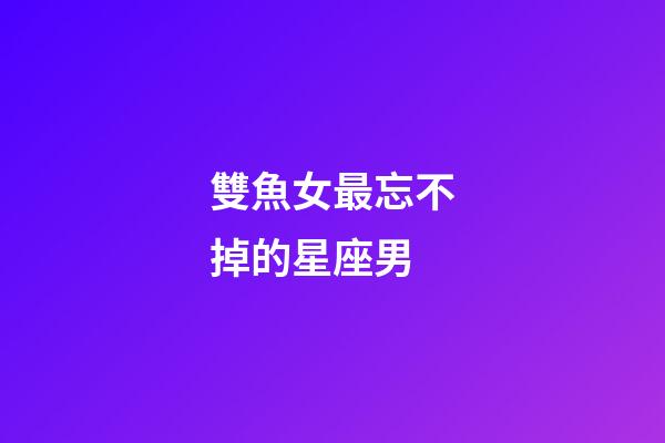 雙魚女最忘不掉的星座男-第1張-星座運(yùn)勢(shì)-玄機(jī)派