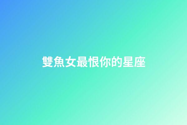 雙魚女最恨你的星座-第1張-星座運勢-玄機派