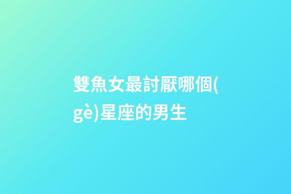 雙魚女最討厭哪個(gè)星座的男生-第1張-星座運(yùn)勢(shì)-玄機(jī)派