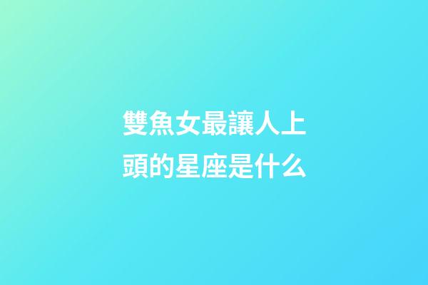 雙魚女最讓人上頭的星座是什么-第1張-星座運勢-玄機派