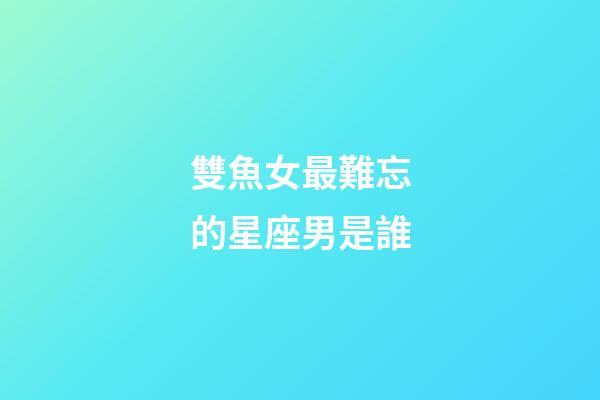 雙魚女最難忘的星座男是誰-第1張-星座運勢-玄機派