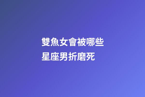 雙魚女會被哪些星座男折磨死-第1張-星座運勢-玄機派