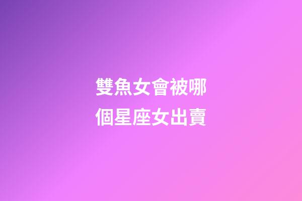 雙魚女會被哪個星座女出賣-第1張-星座運勢-玄機派