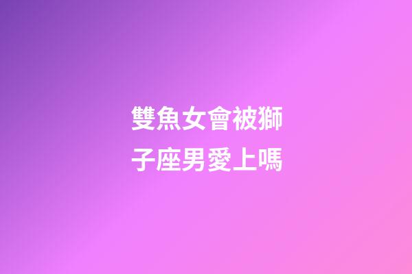 雙魚女會被獅子座男愛上嗎-第1張-星座運勢-玄機派