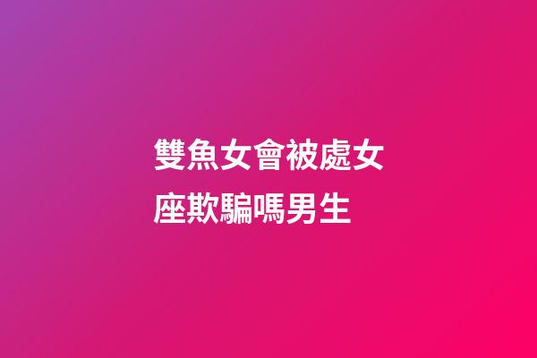 雙魚女會被處女座欺騙嗎男生-第1張-星座運勢-玄機派