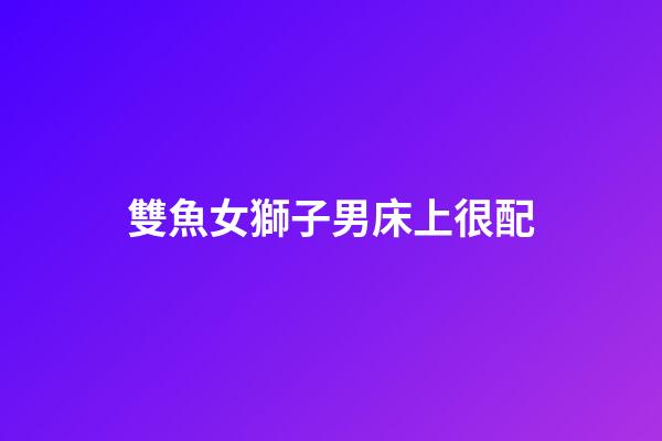 雙魚女獅子男床上很配（獅子男遇上雙魚女就死心）-第1張-星座運勢-玄機派