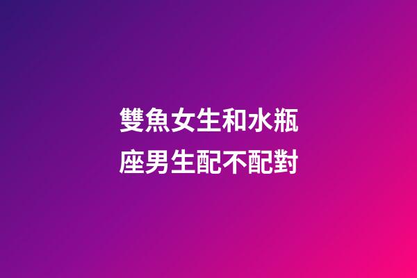 雙魚女生和水瓶座男生配不配對-第1張-星座運勢-玄機派