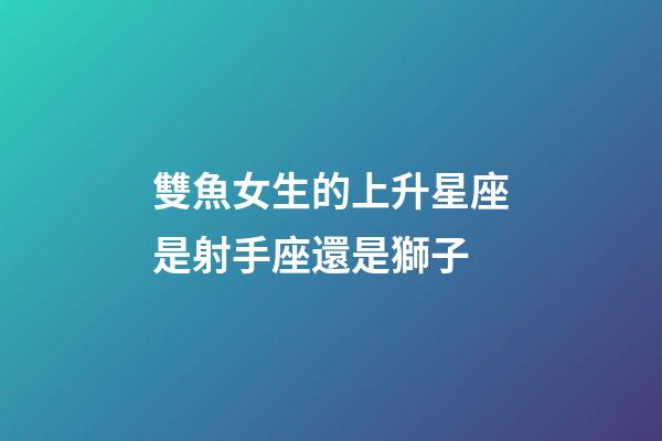 雙魚女生的上升星座是射手座還是獅子-第1張-星座運勢-玄機派