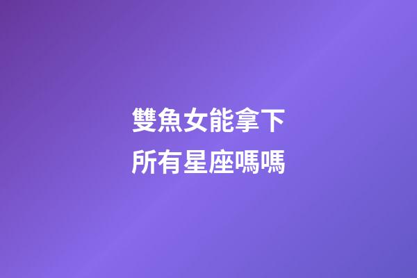 雙魚女能拿下所有星座嗎嗎-第1張-星座運勢-玄機派